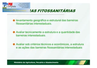 BARREIRAS FITOSSANITÁRIAS 
levantamento geográfico e estrutural das barreiras 
fitossanitárias interestaduais. 
Avaliar tecnicamente a estrutura e a quantidade das 
barreiras interestaduais. 
Avaliar sob critérios técnicos e econômicos, a estrutura 
e as ações das barreiras fitossanitárias interestaduais 
 