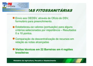 BARREIRAS FITOSSANITÁRIAS 
Envio aos OEDSV, através de Ofício do DSV, 
formulário para preenchimento. 
Estabeleceu-se valores (pontuação) para alguns 
critérios selecionados por importância – Resultados 
0 a 10 pontos. 
Comparação da descentralização de recursos em 
relação as notas alcançadas 
Visitas técnicas em 22 Barreiras em 4 regiões 
brasileiras 
 