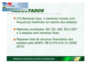 RESULTADOS 
310 Barreiras fixas e barreiras móveis com 
frequencia indefinida na maioria dos estados. 
Melhores avaliações: BA, SC, MG, ES e GO* 
e 3 estados sem barreiras fixas; 
Repasse total de recursos financeiros aos 
estados pelo MAPA: R$14.070.413,10 (2009- 
2012) 
 