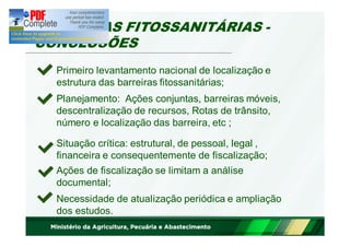 BARREIRAS FITOSSANITÁRIAS - 
CONCLUSÕES 
Primeiro levantamento nacional de localização e 
estrutura das barreiras fitossanitárias; 
Planejamento: Ações conjuntas, barreiras móveis, 
descentralização de recursos, Rotas de trânsito, 
número e localização das barreira, etc ; 
Situação crítica: estrutural, de pessoal, legal , 
financeira e consequentemente de fiscalização; 
Ações de fiscalização se limitam a análise 
documental; 
Necessidade de atualização periódica e ampliação 
dos estudos. 
 