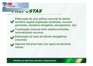 PROPOSTAS 
Elaboração de uma política nacional de defesa 
sanitária vegetal (legislação atualizada, recursos 
garantidos, disciplina obrigatória, planejamento, etc) 
Fiscalização conjunta entre estados limítrofes, 
racionalizando recursos; 
Elaboração de rotas de trânsito obrigatórias 
(nacional) 
Algumas barreiras fixas com apoio de barreiras 
móveis. 
 