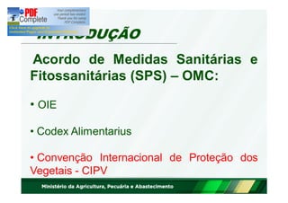 INTRODUÇÃO 
Acordo de Medidas Sanitárias e 
Fitossanitárias (SPS) – OMC: 
• OIE 
• Codex Alimentarius 
• Convenção Internacional de Proteção dos 
Vegetais - CIPV 
 