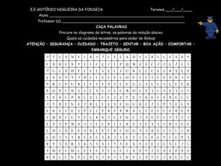 E.E.ANTÔNIO NOGUEIRA DA FONSECA  Terenos ___/___/____ Aluno __________________________________________________________ Professor (a) _____________________________________________________ CAÇA PALAVRAS Procure no diagrama de letras, as palavras da relação abaixo: Quais os cuidados necessários para andar de ônibus: ATENÇÃO – SEGURANÇA – CUIDADO – TRAJETO – SENTAR – BOA AÇÃO – COMPORTAR –  EMBARQUE SEGURO. C O L K A G N S C Y M U A R A T R O P M O C X R B S P D S Ç J N B S J O Ç D X C H G U H C F H T U A O S G J H J N S E X N U S T Y K T R S T Y R T P H O N L F G O T E J A R T G F U R T V J D C R I U L G B R V Y G O H R D F D R X E E R U H G E F I K J V Y C Y Y X U U R H H A A S W P T Y D A J T N U F E X A C M F G Y K K Q E N U O R B J S B R H O H D D Q S B R E K P I D P V E L E M E P C E T P U A O R U G E S E U Q R A B M E R T A O U D R E H E K I E T Z J G O U Z O R P O K S T I I T E X G T F U O W C H A I Y D I V N O P D E K D H Ç V C U Y G U E D T S E I H U R U P O K N N A K P F D I C D F O L E D B U L R A T N E S Ç B D S K I E O D G M U J O E V D H H F D S O U Ã V O Ã Ç A A O B Z W Q P U A Ç O I J N S H R X O N R S E G U R O O D A D B O Ã A R U E N S C T A 
