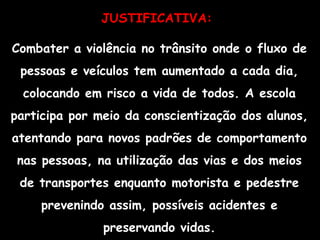 JUSTIFICATIVA:   Combater a violência no trânsito onde o fluxo de pessoas e veículos tem aumentado a cada dia, colocando em risco a vida de todos. A escola participa por meio da conscientização dos alunos, atentando para novos padrões de comportamento nas pessoas, na utilização das vias e dos meios de transportes enquanto motorista e pedestre prevenindo assim, possíveis acidentes e preservando vidas. 