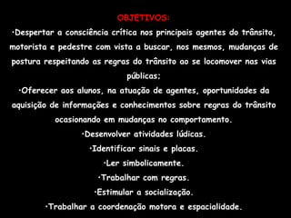 OBJETIVOS: Despertar a consciência crítica nos principais agentes do trânsito, motorista e pedestre com vista a buscar, nos mesmos, mudanças de postura respeitando as regras do trânsito ao se locomover nas vias públicas; Oferecer aos alunos, na atuação de agentes, oportunidades da aquisição de informações e conhecimentos sobre regras do trânsito ocasionando em mudanças no comportamento. Desenvolver atividades lúdicas. Identificar sinais e placas. Ler simbolicamente. Trabalhar com regras. Estimular a socialização. Trabalhar a coordenação motora e espacialidade. 