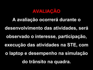 AVALIAÇÃO A avaliação ocorrerá durante o desenvolvimento das atividades, será observado o interesse, participação, execução das atividades na STE, com o laptop e desempenho na simulação do trânsito na quadra. 