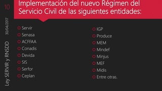 Implementación del nuevo Régimen del
Servicio Civil de las siguientes entidades:
 IGP
 Produce
 MEM
 Mindef
 Minjus
 MEF
 Midis
 Entre otras.
30/04/2017LeySERVIRyRNSDD10
 Servir
 Senasa
 ACFFAA
 Conadis
 Devida
 SIS
 Serfor
 Ceplan
 