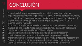 CONCLUSIÓN
El tránsito de los que fueron contratados bajo los regímenes laborales
regulados por los decretos legislativos N° 728 y 276 no es del todo voluntario,
en el caso de que estos optasen por quedarse en sus regímenes laborales de
origen, tendrían que sujetarse a nuevas reglas de juego propias de un
régimen laboral mutilado.
El proceso de implementación viene manifestando los primeros resultados,
muestra de ello se esta iniciado el proceso de implementación del servicio
civil de las principales entidades públicas del país.
Los anteriores intentos de reforma del empleo público fracasaron
principalmente por motivos de financiamiento, esperemos que la
implementación del régimen del servicio civil reciba el respaldo necesario del
Gobierno entrante, quizá esta sea una de las principales dificultades a las
cuales se enfrentará este último intento de reforma del servicio civil.
30/04/2017LeySERVIRyRNSDD11
 
