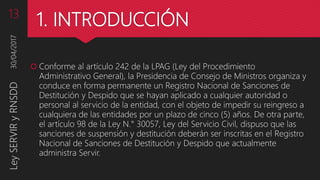 1. INTRODUCCIÓN
 Conforme al artículo 242 de la LPAG (Ley del Procedimiento
Administrativo General), la Presidencia de Consejo de Ministros organiza y
conduce en forma permanente un Registro Nacional de Sanciones de
Destitución y Despido que se hayan aplicado a cualquier autoridad o
personal al servicio de la entidad, con el objeto de impedir su reingreso a
cualquiera de las entidades por un plazo de cinco (5) años. De otra parte,
el artículo 98 de la Ley N.° 30057, Ley del Servicio Civil, dispuso que las
sanciones de suspensión y destitución deberán ser inscritas en el Registro
Nacional de Sanciones de Destitución y Despido que actualmente
administra Servir.
30/04/2017LeySERVIRyRNSDD13
 