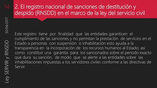 2. El registro nacional de sanciones de destitución y
despido (RNSDD) en el marco de la ley del servicio civil
Este registro tiene por finalidad que las entidades garanticen el
cumplimiento de las sanciones y no permitan la prestación de servicios en el
Estado a personas con suspensión o inhabilitación esto ayuda a la
transparencia en la incorporación de los recursos humanos al Estado; así
como constituir una garantía para los sancionados sobre el periodo exacto
que dura su sanción, de modo que se alerte a las entidades sobre las
inhabilitaciones impuestas a los servidores civiles conforme a las directivas de
Servir.
30/04/2017LeySERVIRyRNSDD14
 