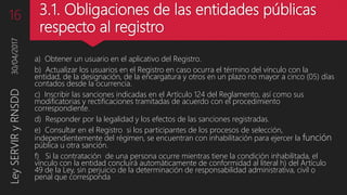 3.1. Obligaciones de las entidades públicas
respecto al registro
a) Obtener un usuario en el aplicativo del Registro.
b) Actualizar los usuarios en el Registro en caso ocurra el término del vínculo con la
entidad, de la designación, de la encargatura y otros en un plazo no mayor a cinco (05) días
contados desde la ocurrencia.
c) Inscribir las sanciones indicadas en el Artículo 124 del Reglamento, así como sus
modificatorias y rectificaciones tramitadas de acuerdo con el procedimiento
correspondiente.
d) Responder por la legalidad y los efectos de las sanciones registradas.
e) Consultar en el Registro si los participantes de los procesos de selección,
independientemente del régimen, se encuentran con inhabilitación para ejercer la función
pública u otra sanción.
f) Si la contratación de una persona ocurre mientras tiene la condición inhabilitada, el
vínculo con la entidad concluirá automáticamente de conformidad al literal h) del Artículo
49 de la Ley, sin perjuicio de la determinación de responsabilidad administrativa, civil o
penal que corresponda
30/04/2017LeySERVIRyRNSDD16
 