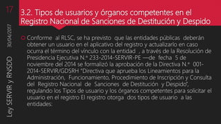3.2. Tipos de usuarios y órganos competentes en el
Registro Nacional de Sanciones de Destitución y Despido
 Conforme al RLSC, se ha previsto que las entidades públicas deberán
obtener un usuario en el aplicativo del registro y actualizarlo en caso
ocurra el término del vínculo con la entidad , a través de la Resolución de
Presidencia Ejecutiva N.° 233-2014-SERVIR-PE —de fecha 5 de
noviembre del 2014 se formalizó la aprobación de la Directiva N.° 001-
2014-SERVIR/GDSRH “Directiva que aprueba los Lineamientos para la
Administración, Funcionamiento, Procedimiento de Inscripción y Consulta
del Registro Nacional de Sanciones de Destitución y Despido”,
regulando los Tipos de usuario y los órganos competentes para solicitar el
usuario en el registro El registro otorga dos tipos de usuario a las
entidades:
30/04/2017LeySERVIRyRNSDD17
 