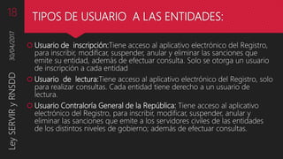 TIPOS DE USUARIO A LAS ENTIDADES:
 Usuario de inscripción:Tiene acceso al aplicativo electrónico del Registro,
para inscribir, modificar, suspender, anular y eliminar las sanciones que
emite su entidad, además de efectuar consulta. Solo se otorga un usuario
de inscripción a cada entidad
 Usuario de lectura:Tiene acceso al aplicativo electrónico del Registro, solo
para realizar consultas. Cada entidad tiene derecho a un usuario de
lectura.
 Usuario Contraloría General de la República: Tiene acceso al aplicativo
electrónico del Registro, para inscribir, modificar, suspender, anular y
eliminar las sanciones que emite a los servidores civiles de las entidades
de los distintos niveles de gobierno; además de efectuar consultas.
30/04/2017LeySERVIRyRNSDD18
 