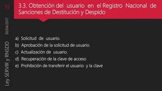 3.3. Obtención del usuario en el Registro Nacional de
Sanciones de Destitución y Despido
a) Solicitud de usuario.
b) Aprobación de la solicitud de usuario.
c) Actualización de usuario.
d) Recuperación de la clave de acceso
e) Prohibición de transferir el usuario y la clave
30/04/2017LeySERVIRyRNSDD19
 