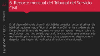 6. Reporte mensual del Tribunal del Servicio
Civil
En el plazo máximo de cinco (5) días hábiles contados desde el primer día
hábil del siguiente mes, el Tribunal del Servicio Civil remite a la Gerencia de
Desarrollo del Sistema de Recursos Humanos un reporte mensual sobre las
resoluciones que haya emitido agotando la vía administrativa en materia de
régimen disciplinario, específicamente sobre suspensiones, destituciones y
despidos que hayan sido notificados al servidor civil sancionado.
30/04/2017LeySERVIRyRNSDD22
 