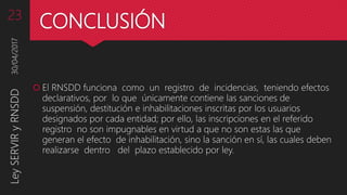 CONCLUSIÓN
 El RNSDD funciona como un registro de incidencias, teniendo efectos
declarativos, por lo que únicamente contiene las sanciones de
suspensión, destitución e inhabilitaciones inscritas por los usuarios
designados por cada entidad; por ello, las inscripciones en el referido
registro no son impugnables en virtud a que no son estas las que
generan el efecto de inhabilitación, sino la sanción en sí, las cuales deben
realizarse dentro del plazo establecido por ley.
30/04/2017LeySERVIRyRNSDD23
 