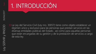 1. INTRODUCCIÓN
 La Ley del Servicio Civil (Ley nro. 30057) tiene como objeto establecer un
régimen único y exclusivo para las personas que prestan servicios en las
diversas entidades públicas del Estado , así como para aquellas personas
que están encargadas de su gestión y de la prestación de servicios a cargo
de esta ley.
30/04/2017LeySERVIRyRNSDD3
 