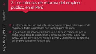 2. Los intentos de reforma del empleo
público en el Perú
 La reforma del servicio civil antes denominado empleo público pretende
englobar a todas las personas que trabajan para el Estado.
 La gestión de los servidores públicos en el Perú se caracteriza por su
complejidad, falta de planificación y dirección coherente, la Ley Nro.
30057, Ley del Servicio Civil, no es el primer y único intento de reforma
del empleo público en nuestro país.
30/04/2017LeySERVIRyRNSDD4
 