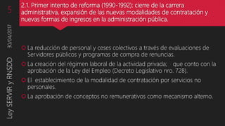 2.1. Primer intento de reforma (1990-1992): cierre de la carrera
administrativa, expansión de las nuevas modalidades de contratación y
nuevas formas de ingresos en la administración pública.
 La reducción de personal y ceses colectivos a través de evaluaciones de
Servidores públicos y programas de compra de renuncias.
 La creación del régimen laboral de la actividad privada; que conto con la
aprobación de la Ley del Empleo (Decreto Legislativo nro. 728).
 El establecimiento de la modalidad de contratación por servicios no
personales.
 La aprobación de conceptos no remunerativos como mecanismo alterno.
30/04/2017LeySERVIRyRNSDD5
 