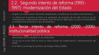 2.2. Segundo intento de reforma (1995-
1997): modernización del Estado
 Dirigido a la modernización del Estado, flexibilizando y simplificando los sistemas administrativos.
 La reforma en la práctica se limitó a la aprobación de proyectos de ley, tales como la Ley de
Contrataciones y Adquisiciones del Estado, la ley del servicio diplomático y la ley de nombramiento
y contratación de personal en casos de parentesco.
2.3. Tercer intento de reforma (2000 -2006):
institucionalidad pública
 Requería la creación de espacios de concertación de políticas públicas que permitieran superar la
desconfianza de la ciudadanía en sus instituciones.
 Es así que en el año 2002 se inicia un nuevo proceso de modernización y descentralización del
Estado.
 En el 2004, se promulga la Ley Marco del Empleo Público (LMEP).
30/04/2017LeySERVIRyRNSDD6
 
