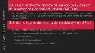 2.4. La actual reforma: reforma del servicio civil y creación
de la Autoridad Nacional del Servicio Civil (2008)
 Se piensa erróneamente que esta reforma inició con la publicación de la Ley N.° 30057,
Ley del Servicio Civil (04-07-13), cuando lo cierto es que este último intento de reforma se
inició en el 2008.
3. El último intento de reforma del servicio civil en el Perú
• Se creó la Autoridad Nacional del Servicio Civil (Servir) D.Leg. N° 1023
• La tercera disposición complementaria transitoria de la LSC has dispuesto :
• Análisis situacional
• Propuesta de reorganización
• Valorización de puestos de la entidad pública
30/04/2017LeySERVIRyRNSDD7
 