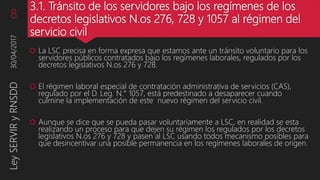 3.1. Tránsito de los servidores bajo los regímenes de los
decretos legislativos N.os 276, 728 y 1057 al régimen del
servicio civil
 La LSC precisa en forma expresa que estamos ante un tránsito voluntario para los
servidores públicos contratados bajo los regímenes laborales, regulados por los
decretos legislativos N.os 276 y 728.
 El régimen laboral especial de contratación administrativa de servicios (CAS),
regulado por el D. Leg. N.° 1057, está predestinado a desaparecer cuando
culmine la implementación de este nuevo régimen del servicio civil.
 Aunque se dice que se pueda pasar voluntariamente a LSC, en realidad se esta
realizando un proceso para que dejen su régimen los regulados por los decretos
legislativos N.os 276 y 728 y pasen al LSC usando todos mecanismo posibles para
que desincentivar una posible permanencia en los regímenes laborales de origen.
30/04/2017LeySERVIRyRNSDD8
 