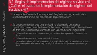 3.2. Reglas de implementación del régimen servicio civil:
¿Cuál es el estado de la implementación del régimen del
servicio civil?
 La implantación es de forma gradual. Según la norma, a partir de la
resolución del “inicio del proceso de implementación”.
 Se deberá entender que una entidad ha alcanzado un avance
significativo en el cumplimiento de las fases previstas en los lineamientos
de tránsito, cuando haya cumplido con las condiciones siguientes:
 Haber realizado el mapeo de puestos según los lineamientos generales dispuestos por
Servir.
 Haber realizado el mapeo de procesos de la entidad
 Haber elaborado un informe que contenga el listado de las mejoras identificadas, el listado
de mejoras priorizadas y otras mejoras según los lineamientos generales que disponga
Servir.
30/04/20179LeySERVIRyRNSDD
 