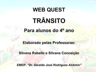 WEB QUEST TRÂNSITO Para alunos do 4º ano Elaborado pelas Professoras: Silvana Rabello e Silvana Conceição EMEIF. “Dr. Geraldo José Rodrigues Alckmin” 