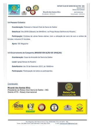 Rua Magnólia, 543 / Bairro Flores / Cep: 38760-000 / Serra do Salitre - MG
Fones: (34) 9904-3529 / (34) 9198-0567 / (34) 3833-1018 E-mail: rotaryserra4770@hotmail.com
ROTARY CLUB DE SERRA DO SALITRE - MG
Distrito 4770
Rotary International
Ricardo dos Santos Silva José Carlos Lau
Presidente - 2012/13 Governador - 2012/13
5.4 Passeio Ciclístico
Coordenação: Rotaract e Interact Club de Serra do Salitre
Data/local: Dia 29/09 (Sábado) às 09h00min, na Praça Nossa Senhora do Rosário.
Participação: Ciclistas de várias faixas etárias, com a utilização de carro de som e sorteio de
brindes, inclusive 01 bicicleta.
Apoio: GE Magazine
5.5 Encerramento da Campanha (MISSÃO EM AÇÃO DE GRAÇAS)
Coordenação: Casa da Amizade de Serra do Salitre
Local: Igreja Nossa do Rosário
Data/Horário: dia 30 de Setembro 2012, às 19h00min
Participação: Participação de todos os participantes.
Coordenador
Ricardo dos Santos Silva
Presidente do Rotary Club Serra do Salitre – MG
Distrito 4770 - Rotary Internacional
 
