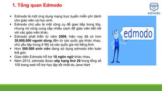 1. Tổng quan Edmodo 
 Edmodo là một ứng dụng mạng trực tuyến miễn phí dành 
cho giáo viên và học sinh. 
 Edmodo chủ yếu là một công cụ để giao tiếp trong lớp, 
nhưng nó cũng cung cấp nhiều cách để giáo viên kết nối 
với các giáo viên khác. 
 Edmodo phát triển từ năm 2008, hiện nay đã có hơn 
30,000,000 người dùng đến từ các quốc gia khác nhau, 
chủ yếu tập trung ở Mỹ và các quốc gia nói tiếng Anh. 
 Hơn 500.000 sinh viên đang sử dụng edmodo trên toàn 
thế giới. 
 Giao diện Edmodo hỗ trợ 10 ngôn ngữ khác nhau 
 Năm 2013, edmodo được xếp hạng thứ 29 trong tổng số 
100 trang web hỗ trợ học tập tốt nhất do Jane Hart 
 