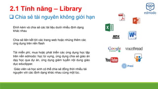 2.1 Tính năng – Library 
 Chia sẻ tài nguyên không giới hạn 
Đính kèm và chia sẻ các tài liệu dưới nhiều định dạng 
khác nhau 
Chia sẻ liên kết tới các trang web hoặc nhúng thêm các 
ứng dụng trên nền flash 
Tải miễn phí, mua hoặc phát triển các ứng dụng học tập 
trên nền edmodo: học từ vựng, ứng dụng chia sẻ giáo án 
dạy học qua dự án, ứng dụng giám tuyển nội dung giáo 
dục educlipper. 
Giáo viên và học sinh có thể chia sẻ đồng thời nhiều tài 
nguyên với các định dạng khác nhau cùng một lúc. 
 