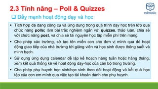 2.3 Tính năng – Poll & Quizzes 
 Đẩy mạnh hoạt động dạy và học 
 Tích hợp đa dạng công cụ và ứng dụng trong quá trình dạy học trên lớp qua 
chức năng polls; làm bài trắc nghiệm ngắn với quizzes, thảo luận, chia sẻ 
với chức năng post, và chia sẻ tài nguyên học tập miễn phí trên mạng. 
 Cho phép các trường, sở tạo tên miền con cho đơn vị mình qua đó hoạt 
động giao tiếp của nhà trường tới giảng viên và học sinh được thông suốt và 
minh bạch. 
 Sử dụng ứng dụng calendar để lập kế hoạch hàng tuần hoặc hàng tháng, 
xem kết quả thống kê về hoạt động dạy-học của cán bộ trong trường. 
 Cho phép phụ huynh học sinh/học sinh theo dõi hoạt động và kết quả học 
tập của con em mình qua việc tạo tài khoản dành cho phụ huynh. 
 
