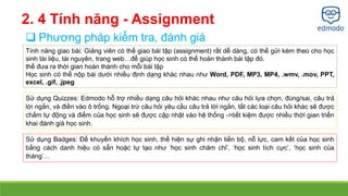 2. 4 Tính năng - Assignment 
 Phương pháp kiểm tra, đánh giá 
Tính năng giao bài: Giảng viên có thể giao bài tập (assignment) rất dễ dàng, có thể gửi kèm theo cho học 
sinh tài liệu, tài nguyên, trang web…để giúp học sinh có thể hoàn thành bài tập đó. 
thể đưa ra thời gian hoàn thành cho mỗi bài tập 
Học sinh có thể nộp bài dưới nhiều định dạng khác nhau như Word, PDF, MP3, MP4, .wmv, .mov, PPT, 
excel, .gif, .jpeg 
Sử dụng Quizzes: Edmodo hỗ trợ nhiều dạng câu hỏi khác nhau như câu hỏi lựa chọn, đúng/sai, câu trả 
lời ngắn, và điền vào ô trống. Ngoại trừ câu hỏi yêu cầu câu trả lời ngắn, tất các loại câu hỏi khác sẽ được 
chấm tự động và điểm của học sinh sẽ được cập nhật vào hệ thống ->tiết kiệm được nhiều thời gian triển 
khai đánh giá học sinh. 
Sử dụng Badges: Để khuyến khích học sinh, thể hiện sự ghi nhận tiến bộ, nỗ lực, cam kết của học sinh 
bằng cách danh hiệu có sẵn hoặc tự tạo như ‘học sinh chăm chỉ’, ‘học sinh tích cực’, ‘học sinh của 
tháng’… 
 