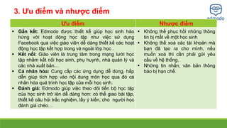 Ưu điểm Nhược điểm 
 Gắn kết: Edmodo được thiết kế giúp học sinh hào 
hứng với hoạt động học tập như việc sử dụng 
Facebook qua việc giáo viên dễ dàng thiết kế các hoạt 
động học tập kết hợp trong và ngoài lớp học . 
 Kết nối: Giáo viên là trung tâm trong mạng lưới học 
tập nhằm kết nối học sinh, phụ huynh, nhà quản lý và 
các nhà xuất bản… 
 Cá nhân hóa: Cung cấp các ứng dụng dễ dùng, hấp 
dẫn giúp tích hợp vào nội dung môn học qua đó cá 
nhân hóa quá trình học tập của mỗi học sinh. 
 Đánh giá: Edmodo giúp việc theo dõi tiến bộ học tập 
của học sinh trở lên dễ dàng hơn: có thể giao bài tập, 
thiết kế câu hỏi trắc nghiệm, lấy ý kiến, cho người học 
đánh giá chéo… 
 Không thể phục hồi những thông 
tin bị mất về một học sinh 
 Không thể xoá các tài khoản mà 
bạn đã tạo ra cho mình, nếu 
muốn xoá thì cần phải gửi yêu 
cầu về hệ thống. 
 Những tin nhắn, văn bản thông 
báo bị hạn chế. 
3. Ưu điểm và nhược điểm 
 