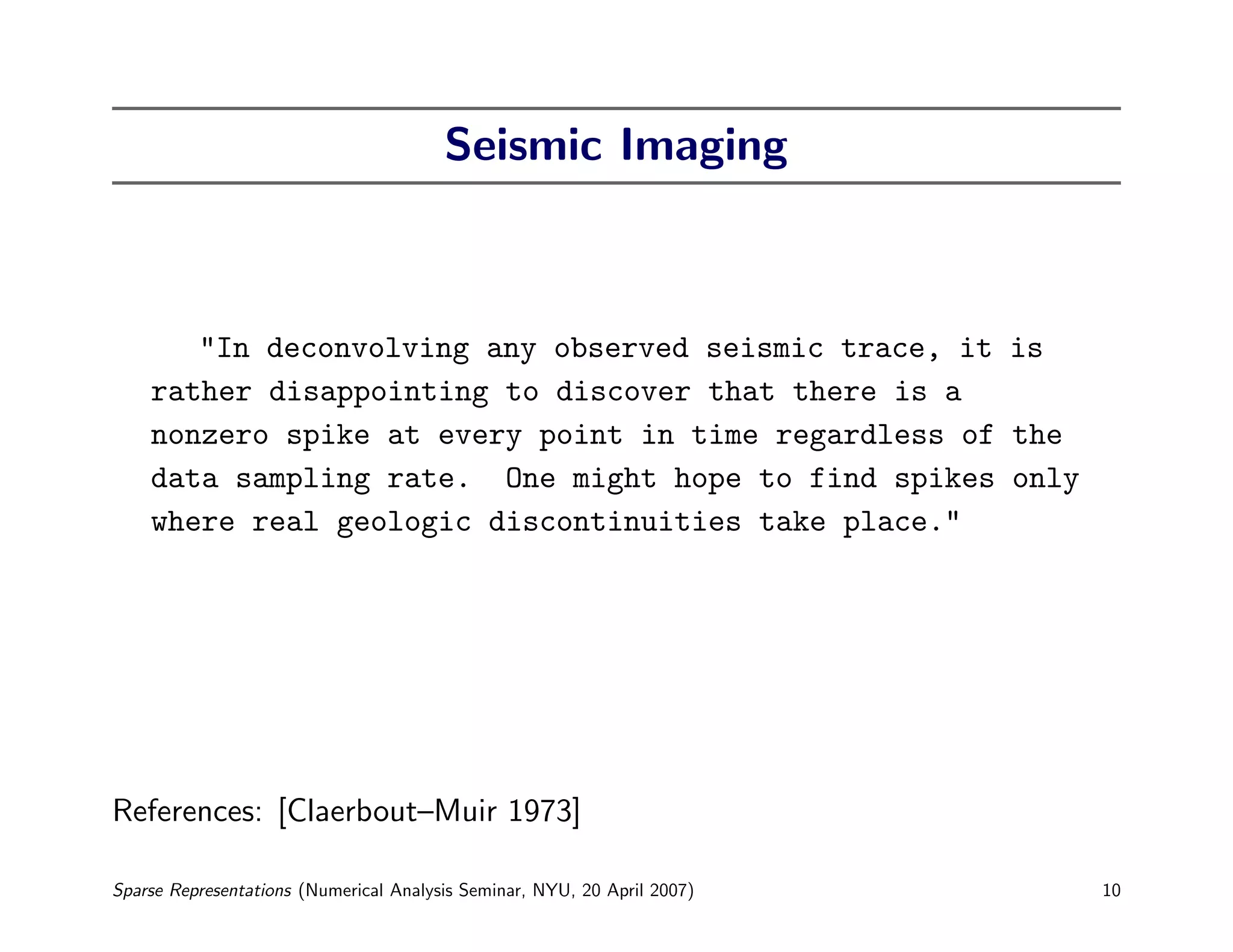 Seismic Imaging



       "In deconvolving any observed seismic trace, it is
    rather disappointing to discover that there is a
    nonzero spike at every point in time regardless of the
    data sampling rate. One might hope to find spikes only
    where real geologic discontinuities take place."




References: [Claerbout–Muir 1973]

Sparse Representations (Numerical Analysis Seminar, NYU, 20 April 2007)   10
 