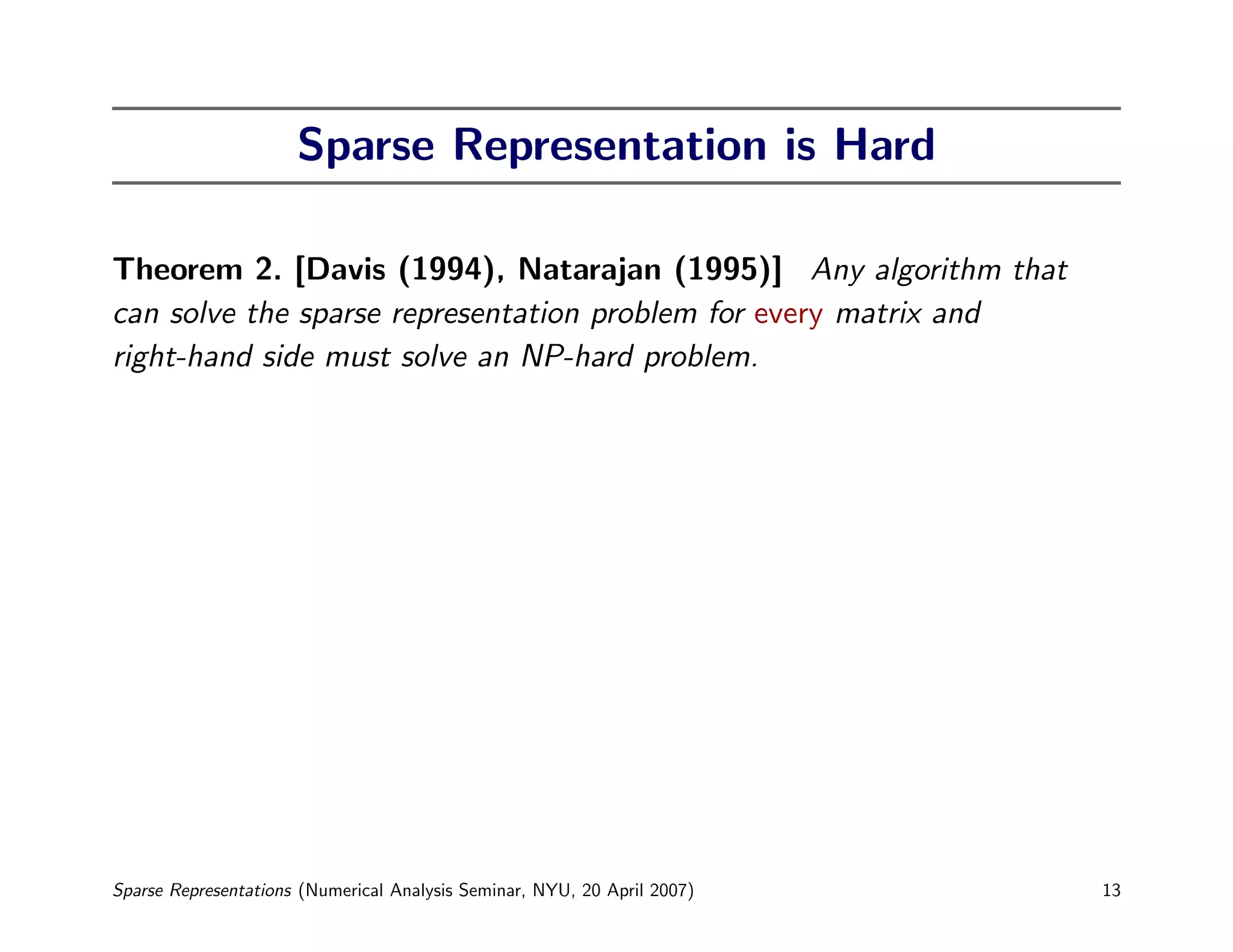 Sparse Representation is Hard

Theorem 2. [Davis (1994), Natarajan (1995)] Any algorithm that
can solve the sparse representation problem for every matrix and
right-hand side must solve an NP-hard problem.




Sparse Representations (Numerical Analysis Seminar, NYU, 20 April 2007)   13
 