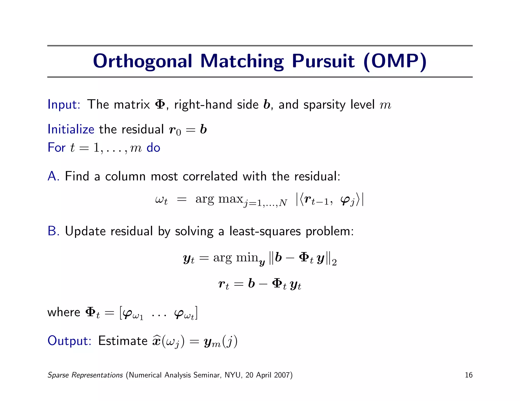 Orthogonal Matching Pursuit (OMP)

Input: The matrix Φ, right-hand side b, and sparsity level m
Initialize the residual r0 = b
For t = 1, . . . , m do

A. Find a column most correlated with the residual:
                               ωt = arg maxj=1,...,N | rt−1, ϕj |

B. Update residual by solving a least-squares problem:
                                       yt = arg miny b − Φt y             2

                                                 rt = b − Φt yt

where Φt = [ϕω1 . . . ϕωt ]

Output: Estimate x(ωj ) = ym(j)

Sparse Representations (Numerical Analysis Seminar, NYU, 20 April 2007)       16
 