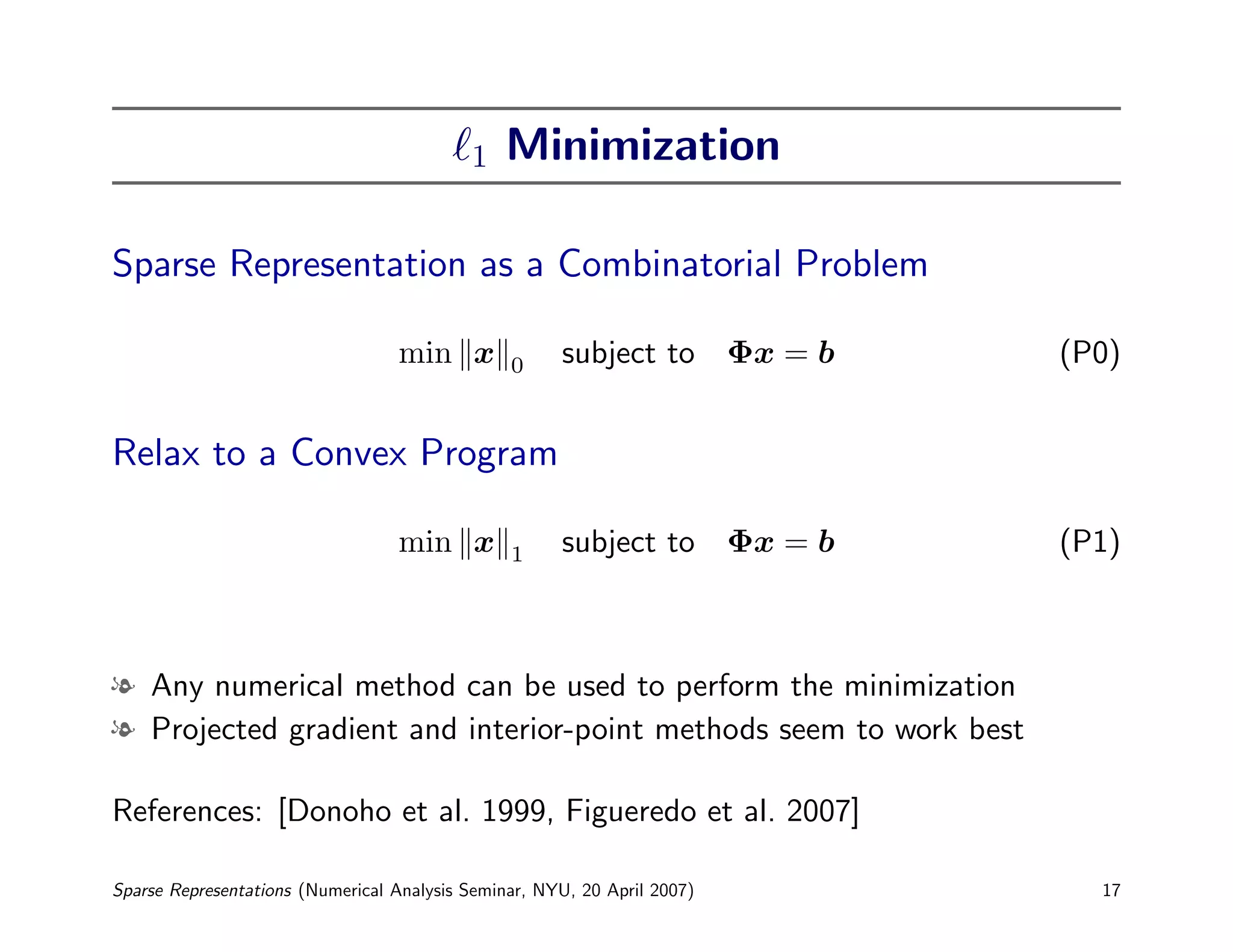 1   Minimization

Sparse Representation as a Combinatorial Problem

                                  min x         0     subject to Φx = b   (P0)


Relax to a Convex Program

                                  min x         1     subject to Φx = b   (P1)



l Any numerical method can be used to perform the minimization
l Projected gradient and interior-point methods seem to work best

References: [Donoho et al. 1999, Figueredo et al. 2007]

Sparse Representations (Numerical Analysis Seminar, NYU, 20 April 2007)     17
 