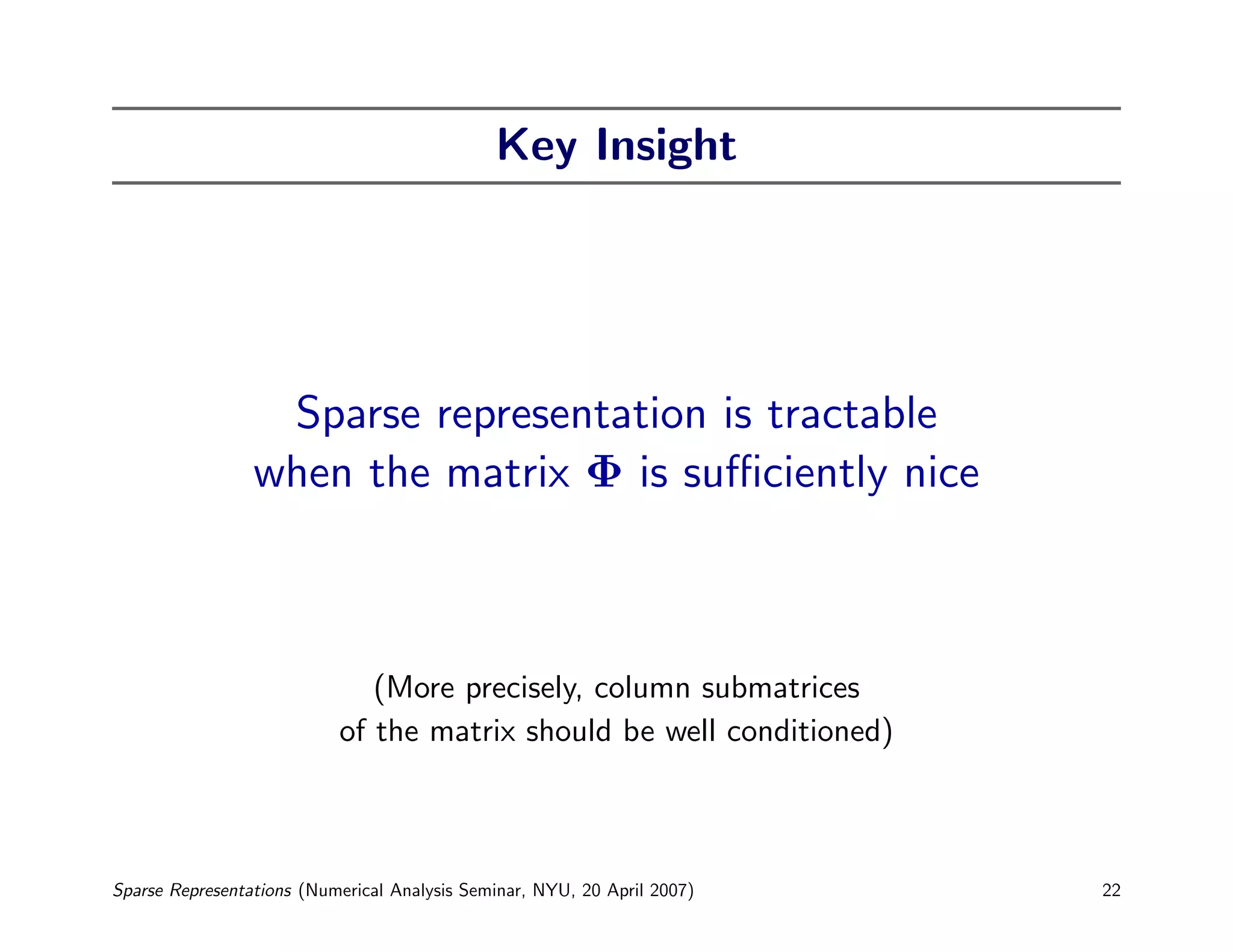 Key Insight




                  Sparse representation is tractable
                 when the matrix Φ is suﬃciently nice



                              (More precisely, column submatrices
                           of the matrix should be well conditioned)



Sparse Representations (Numerical Analysis Seminar, NYU, 20 April 2007)   22
 