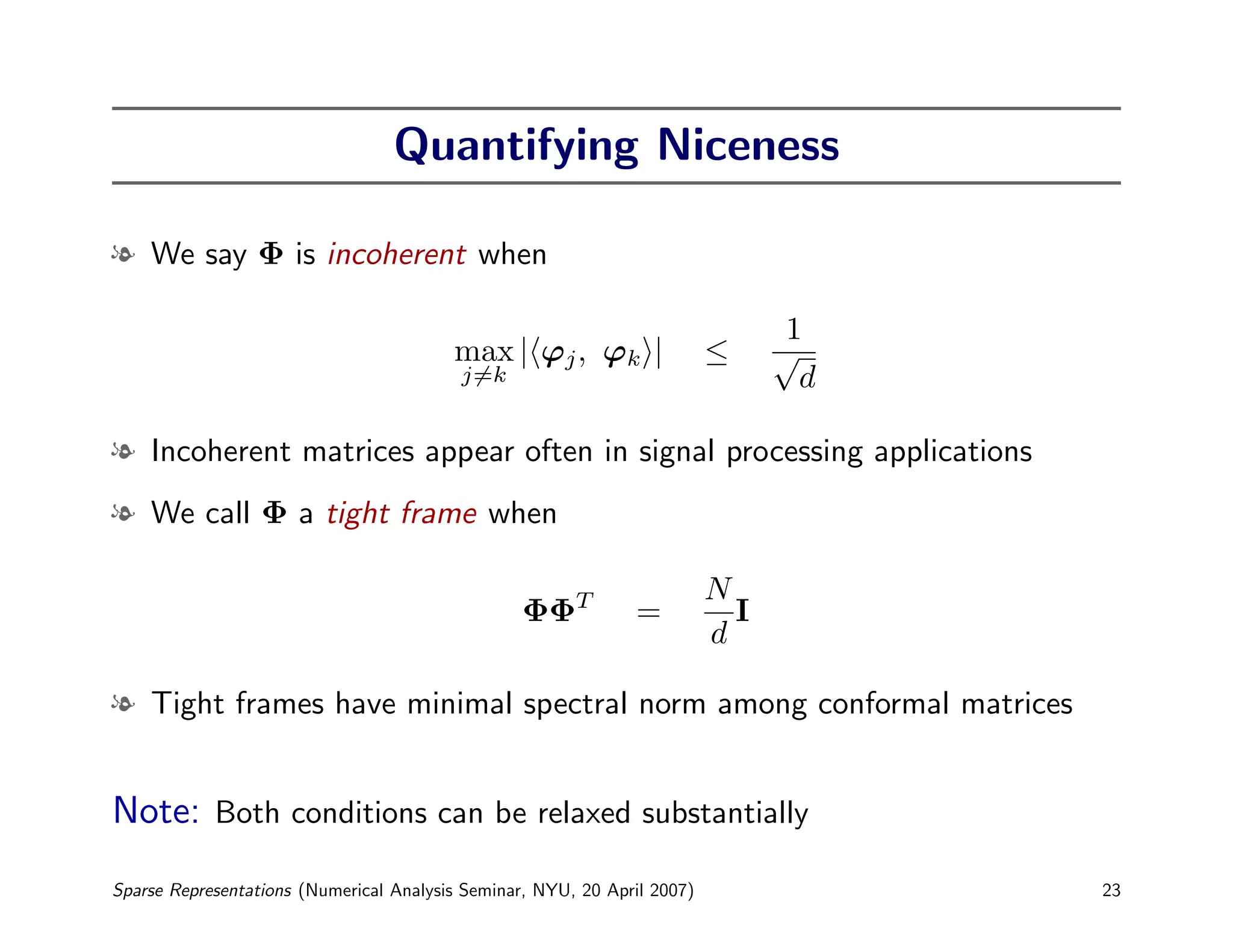 Quantifying Niceness

l We say Φ is incoherent when

                                                                                 1
                                         max | ϕj , ϕk |                  ≤     √
                                          j=k                                     d

l Incoherent matrices appear often in signal processing applications
l We call Φ a tight frame when

                                                                          N
                                                  ΦΦT          =            I
                                                                          d

l Tight frames have minimal spectral norm among conformal matrices


Note: Both conditions can be relaxed substantially
Sparse Representations (Numerical Analysis Seminar, NYU, 20 April 2007)               23
 