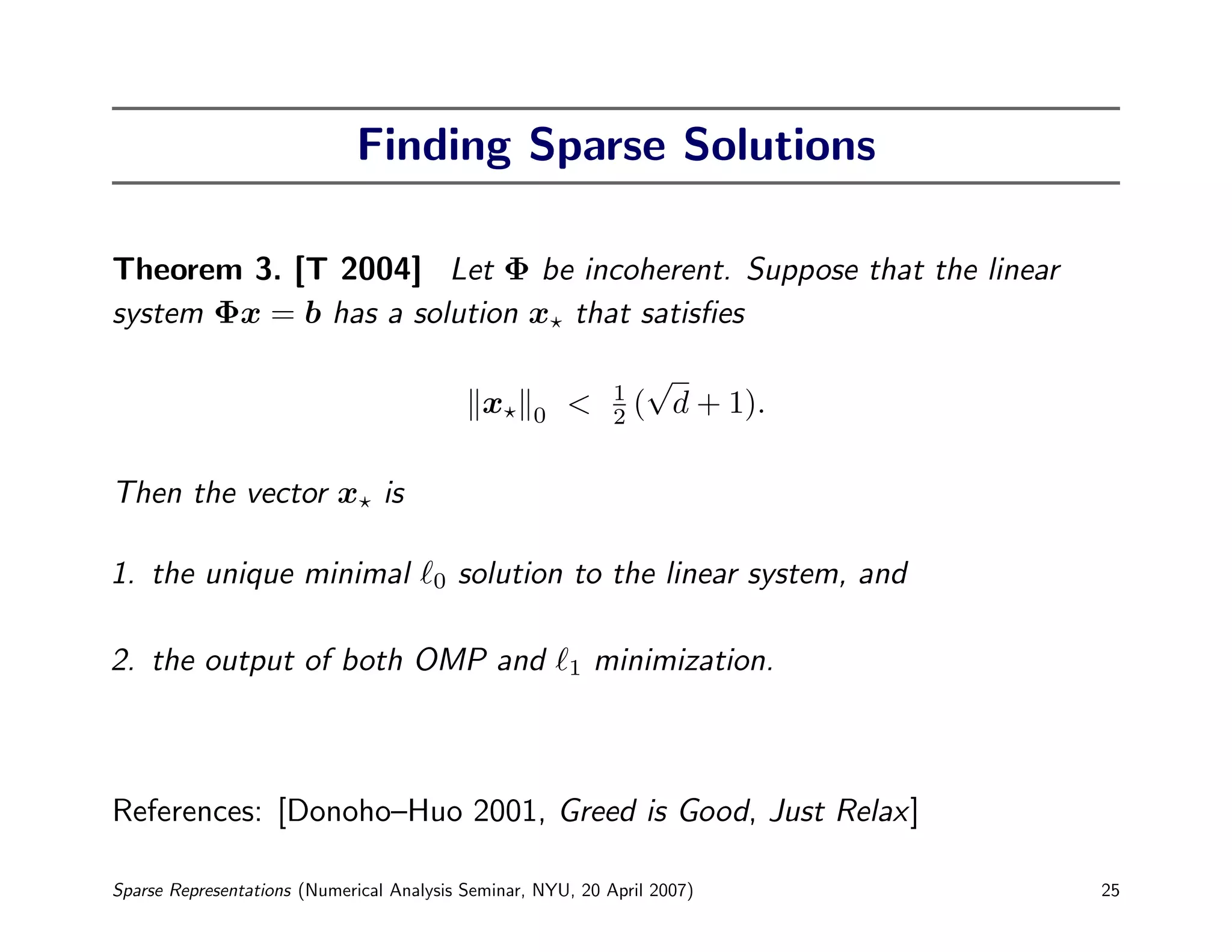 Finding Sparse Solutions

Theorem 3. [T 2004] Let Φ be incoherent. Suppose that the linear
system Φx = b has a solution x that satisﬁes
                                                                  √
                                                             1
                                             x     0   <     2   ( d + 1).

Then the vector x is

1. the unique minimal                  0   solution to the linear system, and

2. the output of both OMP and                          1   minimization.



References: [Donoho–Huo 2001, Greed is Good, Just Relax]

Sparse Representations (Numerical Analysis Seminar, NYU, 20 April 2007)         25
 