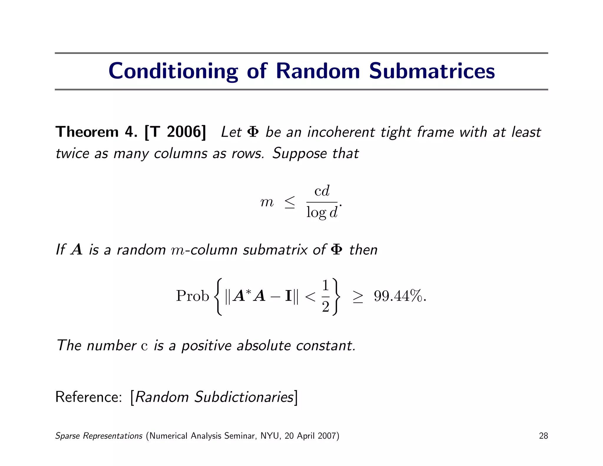 Conditioning of Random Submatrices

Theorem 4. [T 2006] Let Φ be an incoherent tight frame with at least
twice as many columns as rows. Suppose that

                                                               cd
                                                   m ≤              .
                                                              log d

If A is a random m-column submatrix of Φ then

                                                                  1
                              Prob          A∗ A − I <                    ≥ 99.44%.
                                                                  2

The number c is a positive absolute constant.


Reference: [Random Subdictionaries]

Sparse Representations (Numerical Analysis Seminar, NYU, 20 April 2007)               28
 