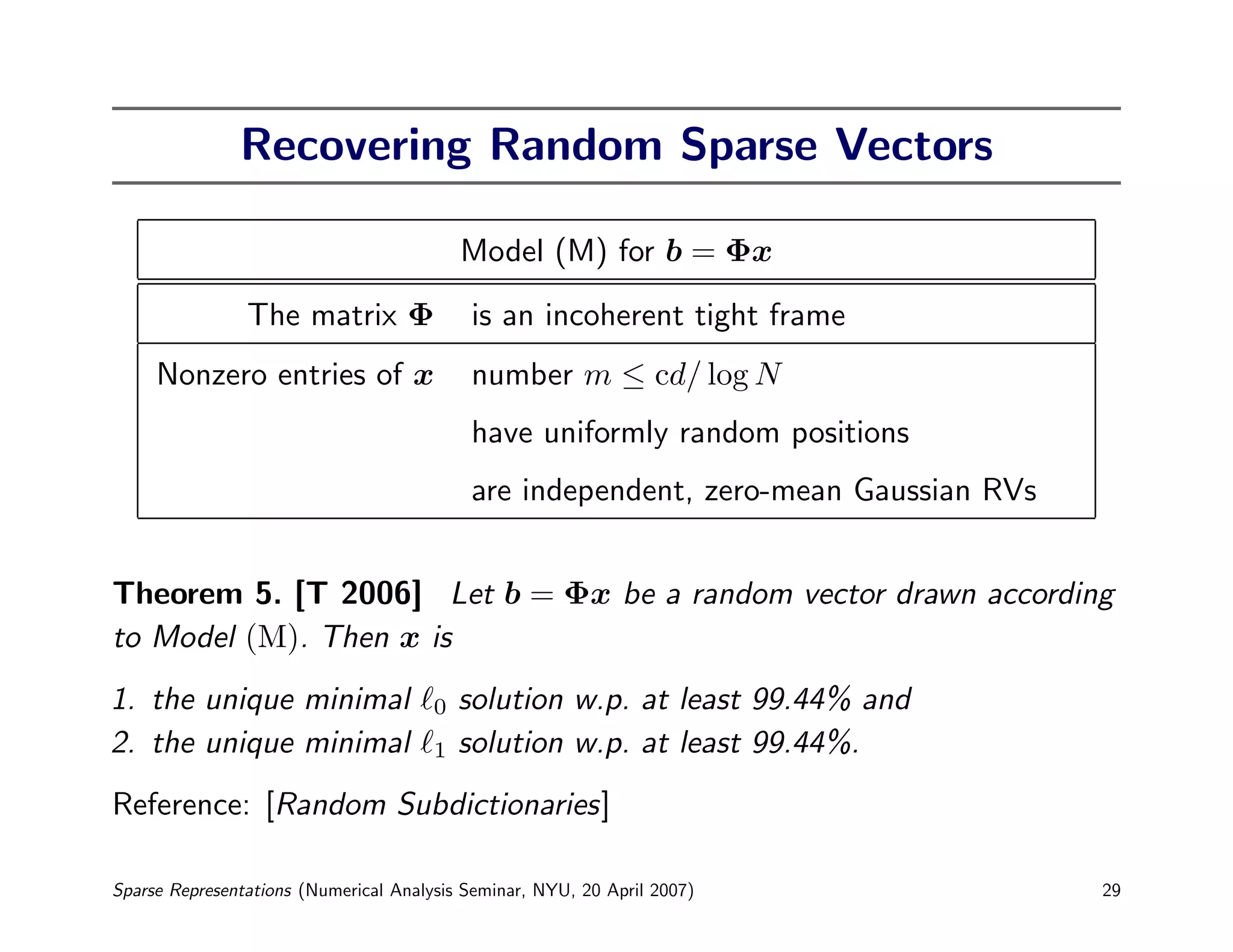 Recovering Random Sparse Vectors

                                           Model (M) for b = Φx
                The matrix Φ               is an incoherent tight frame
     Nonzero entries of x                  number m ≤ cd/ log N
                                           have uniformly random positions
                                           are independent, zero-mean Gaussian RVs


Theorem 5. [T 2006] Let b = Φx be a random vector drawn according
to Model (M). Then x is
1. the unique minimal                  0   solution w.p. at least 99.44% and
2. the unique minimal                  1   solution w.p. at least 99.44%.
Reference: [Random Subdictionaries]

Sparse Representations (Numerical Analysis Seminar, NYU, 20 April 2007)              29
 