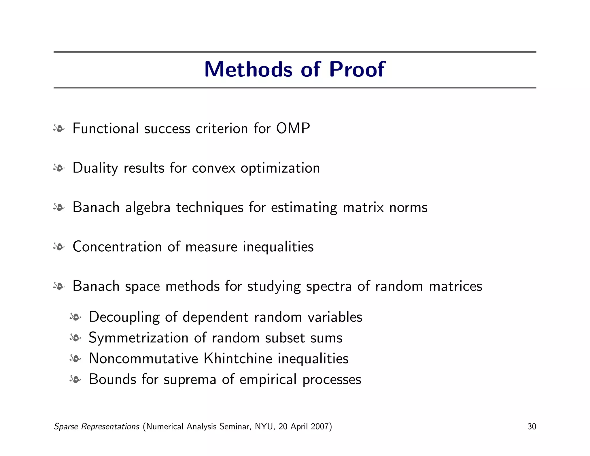 Methods of Proof

l Functional success criterion for OMP

l Duality results for convex optimization

l Banach algebra techniques for estimating matrix norms

l Concentration of measure inequalities

l Banach space methods for studying spectra of random matrices

    l   Decoupling of dependent random variables
    l   Symmetrization of random subset sums
    l   Noncommutative Khintchine inequalities
    l   Bounds for suprema of empirical processes

Sparse Representations (Numerical Analysis Seminar, NYU, 20 April 2007)   30
 