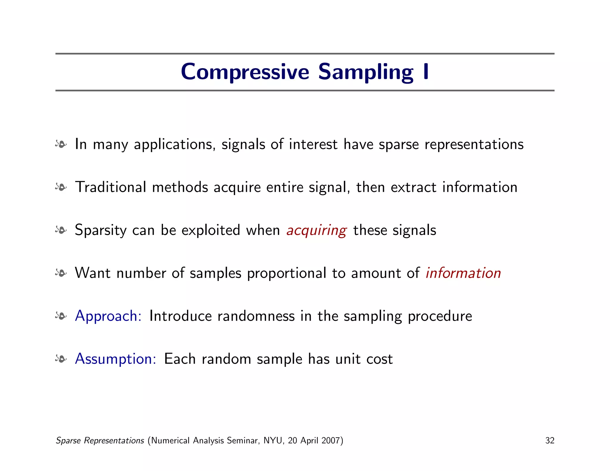 Compressive Sampling I


l In many applications, signals of interest have sparse representations

l Traditional methods acquire entire signal, then extract information

l Sparsity can be exploited when acquiring these signals

l Want number of samples proportional to amount of information

l Approach: Introduce randomness in the sampling procedure

l Assumption: Each random sample has unit cost




Sparse Representations (Numerical Analysis Seminar, NYU, 20 April 2007)   32
 