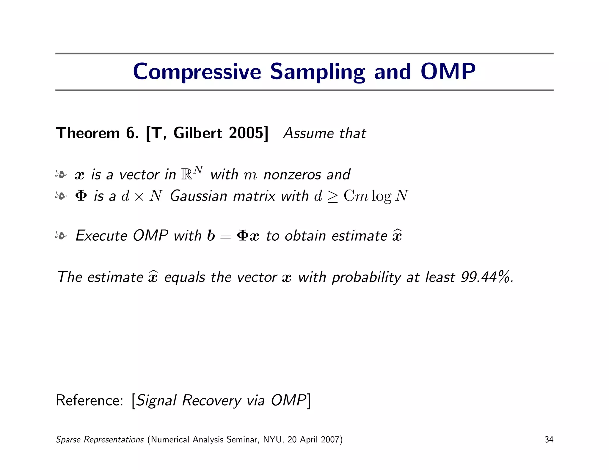 Compressive Sampling and OMP

Theorem 6. [T, Gilbert 2005] Assume that

l x is a vector in RN with m nonzeros and
l Φ is a d × N Gaussian matrix with d ≥ Cm log N

l Execute OMP with b = Φx to obtain estimate x

The estimate x equals the vector x with probability at least 99.44%.




Reference: [Signal Recovery via OMP]

Sparse Representations (Numerical Analysis Seminar, NYU, 20 April 2007)   34
 