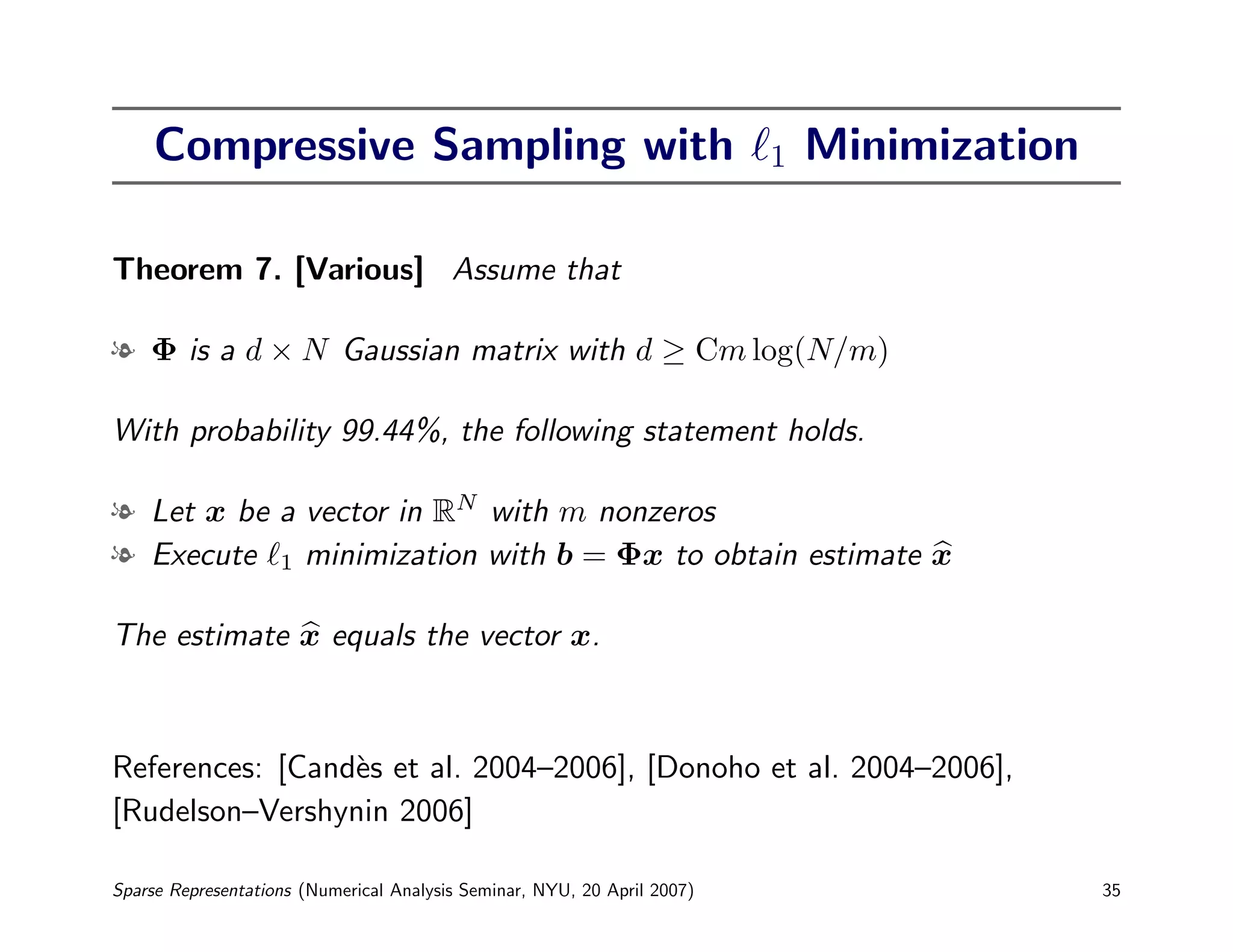 Compressive Sampling with                                            1   Minimization

Theorem 7. [Various] Assume that

l Φ is a d × N Gaussian matrix with d ≥ Cm log(N/m)

With probability 99.44%, the following statement holds.

l Let x be a vector in RN with m nonzeros
l Execute 1 minimization with b = Φx to obtain estimate x

The estimate x equals the vector x.



References: [Cand`s et al. 2004–2006], [Donoho et al. 2004–2006],
                 e
[Rudelson–Vershynin 2006]

Sparse Representations (Numerical Analysis Seminar, NYU, 20 April 2007)                      35
 