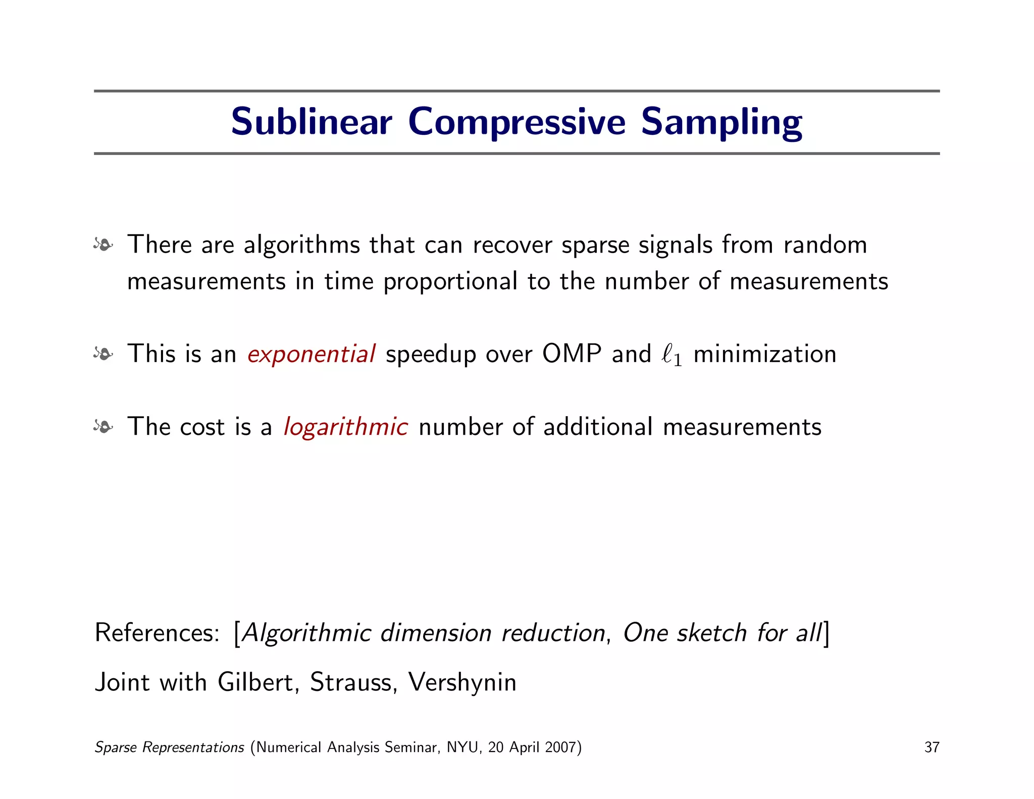 Sublinear Compressive Sampling


l There are algorithms that can recover sparse signals from random
  measurements in time proportional to the number of measurements

l This is an exponential speedup over OMP and                             1   minimization

l The cost is a logarithmic number of additional measurements




References: [Algorithmic dimension reduction, One sketch for all]
Joint with Gilbert, Strauss, Vershynin

Sparse Representations (Numerical Analysis Seminar, NYU, 20 April 2007)                      37
 