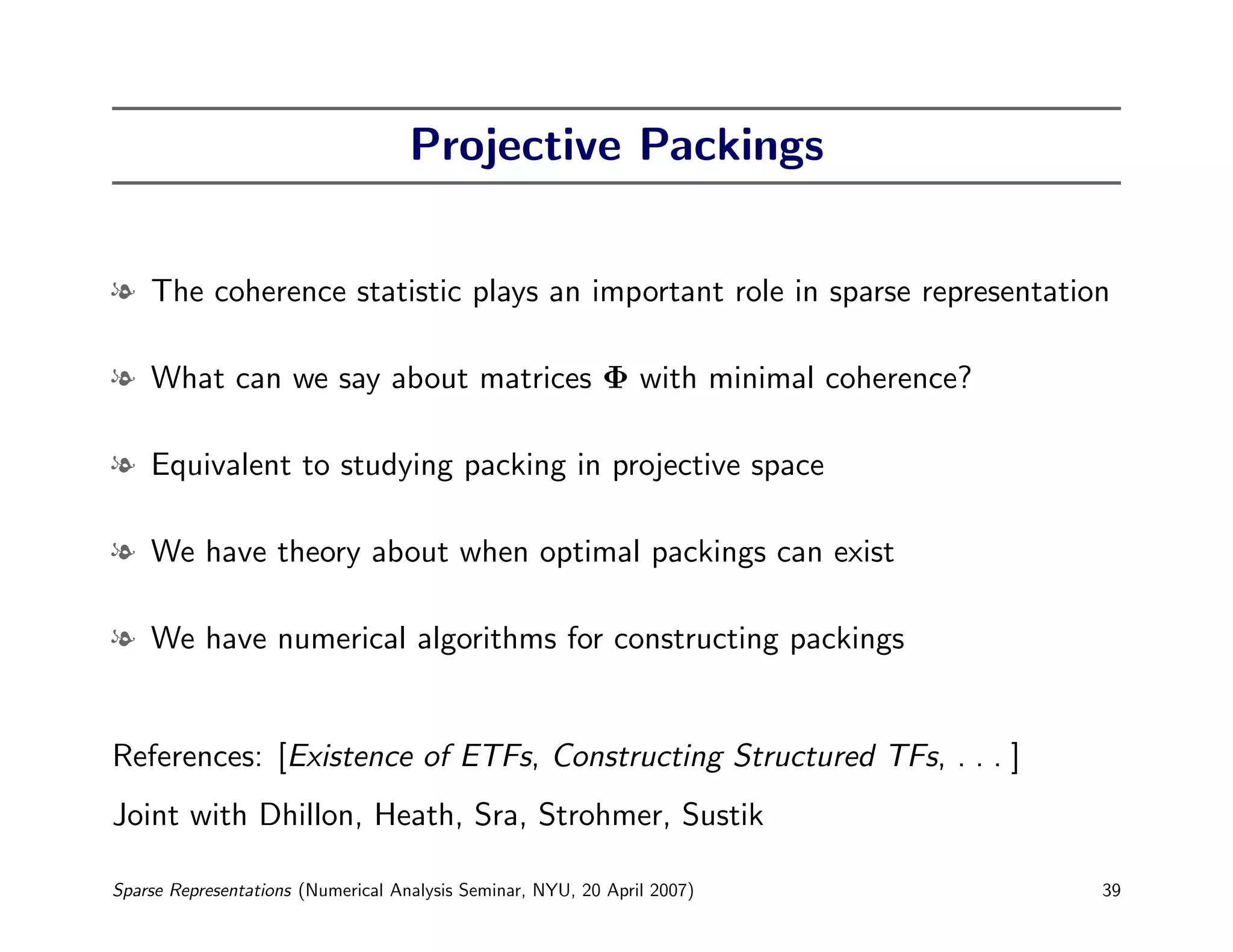 Projective Packings


l The coherence statistic plays an important role in sparse representation

l What can we say about matrices Φ with minimal coherence?

l Equivalent to studying packing in projective space

l We have theory about when optimal packings can exist

l We have numerical algorithms for constructing packings


References: [Existence of ETFs, Constructing Structured TFs, . . . ]
Joint with Dhillon, Heath, Sra, Strohmer, Sustik

Sparse Representations (Numerical Analysis Seminar, NYU, 20 April 2007)   39
 