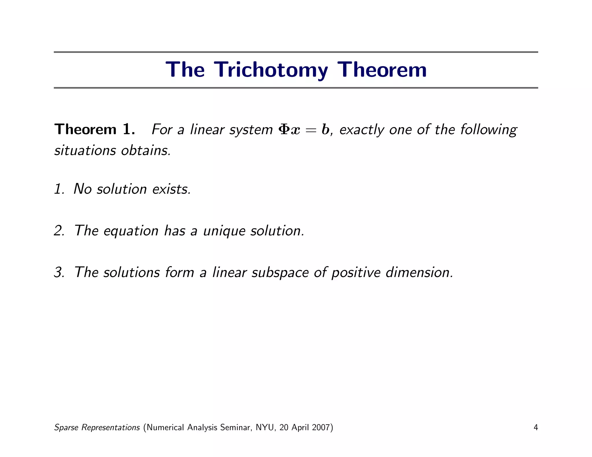 The Trichotomy Theorem

Theorem 1. For a linear system Φx = b, exactly one of the following
situations obtains.

1. No solution exists.

2. The equation has a unique solution.

3. The solutions form a linear subspace of positive dimension.




Sparse Representations (Numerical Analysis Seminar, NYU, 20 April 2007)   4
 